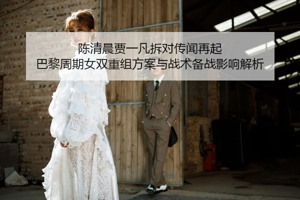 陈清晨贾一凡拆对传闻再起 巴黎周期女双重组方案与战术备战影响解析
