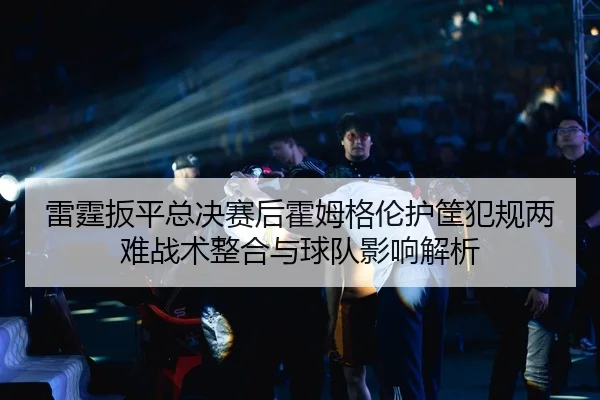 雷霆扳平总决赛后霍姆格伦护筐犯规两难战术整合与球队影响解析