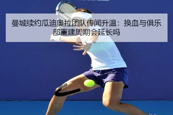 曼城续约瓜迪奥拉团队传闻升温：换血与俱乐部重建周期会延长吗